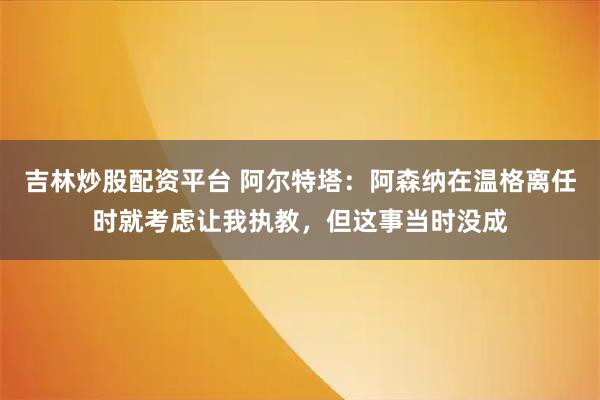 吉林炒股配资平台 阿尔特塔：阿森纳在温格离任时就考虑让我执教，但这事当时没成