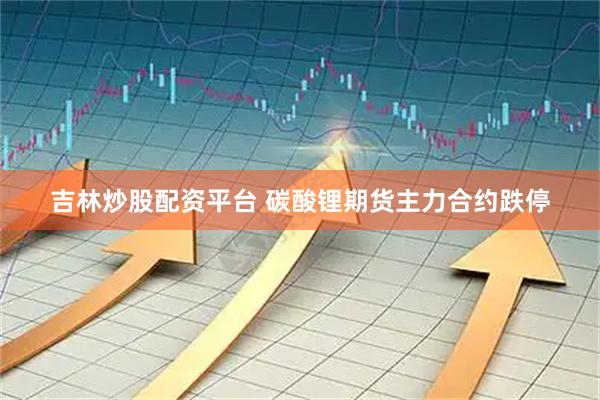 吉林炒股配资平台 碳酸锂期货主力合约跌停