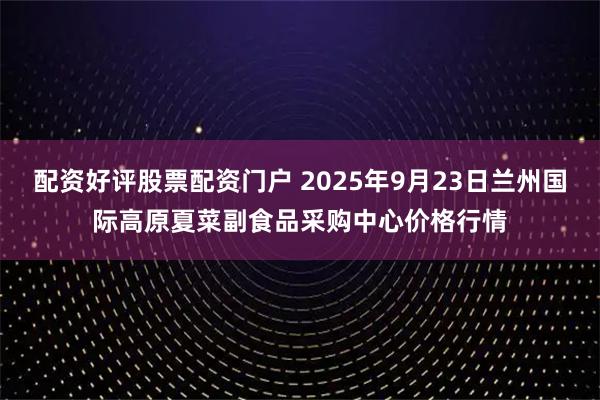 配资好评股票配资门户 2025年9月23日兰州国际高原夏菜副食品采购中心价格行情