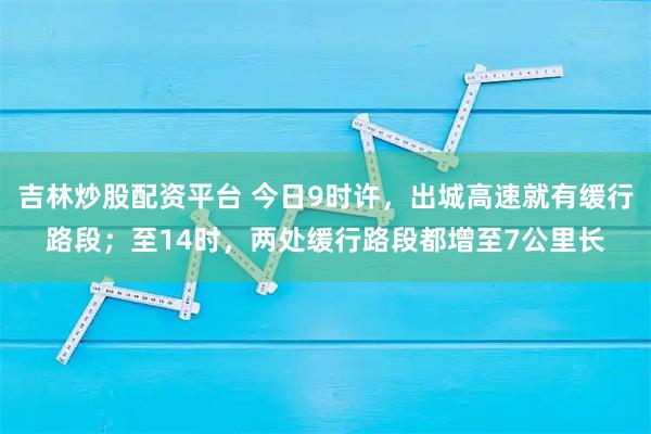 吉林炒股配资平台 今日9时许，出城高速就有缓行路段；至14时，两处缓行路段都增至7公里长