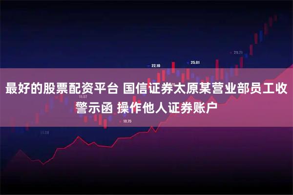 最好的股票配资平台 国信证券太原某营业部员工收警示函 操作他人证券账户
