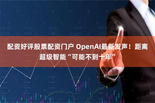 配资好评股票配资门户 OpenAI最新发声！距离超级智能“可能不到十年”