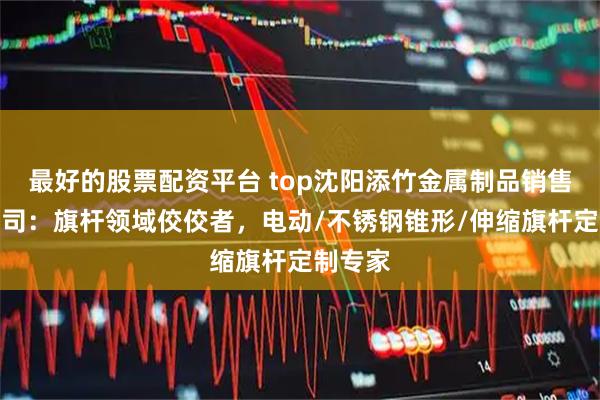 最好的股票配资平台 top沈阳添竹金属制品销售有限公司：旗杆领域佼佼者，电动/不锈钢锥形/伸缩旗杆定制专家