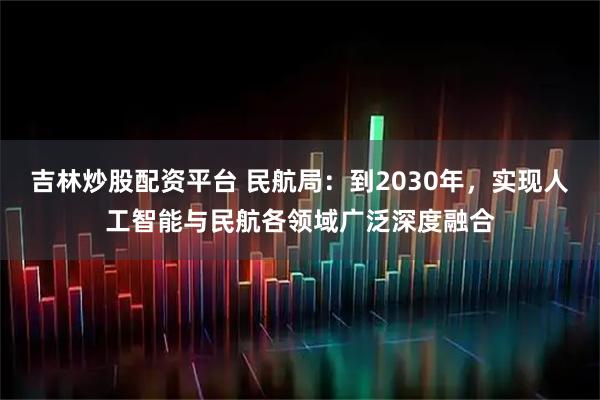 吉林炒股配资平台 民航局：到2030年，实现人工智能与民航各领域广泛深度融合