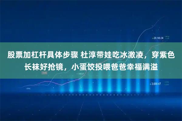 股票加杠杆具体步骤 杜淳带娃吃冰激凌，穿紫色长袜好抢镜，小蛋饺投喂爸爸幸福满溢