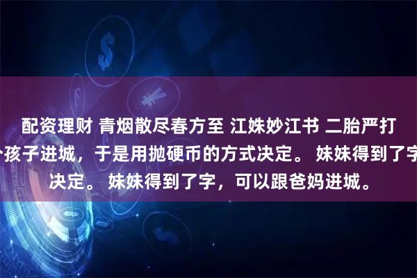 配资理财 青烟散尽春方至 江姝妙江书 二胎严打时，爸妈只能带一个孩子进城，于是用抛硬币的方式决定。 妹妹得到了字，可以跟爸妈进城。