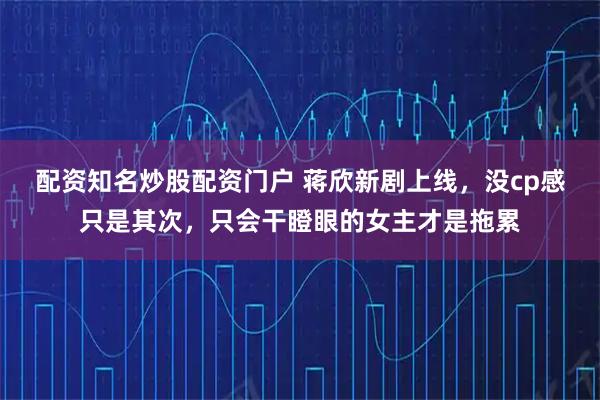 配资知名炒股配资门户 蒋欣新剧上线，没cp感只是其次，只会干瞪眼的女主才是拖累