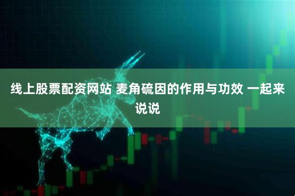 线上股票配资网站 麦角硫因的作用与功效 一起来说说