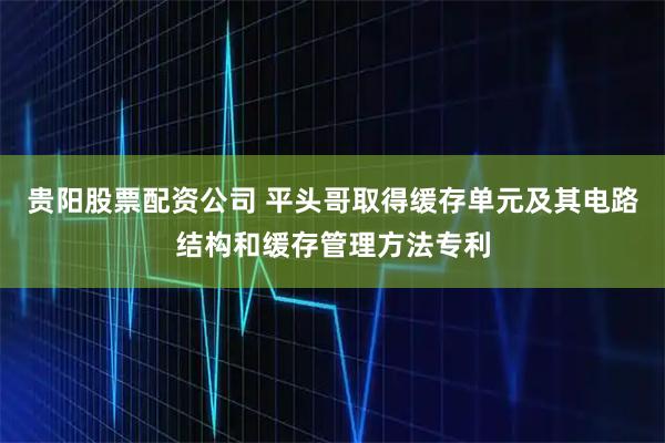 贵阳股票配资公司 平头哥取得缓存单元及其电路结构和缓存管理方法专利
