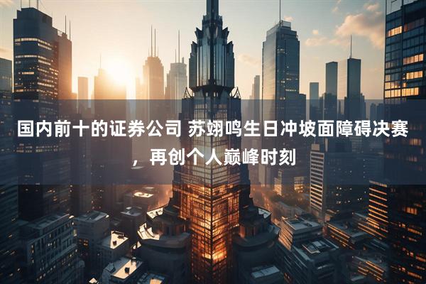 国内前十的证券公司 苏翊鸣生日冲坡面障碍决赛，再创个人巅峰时刻