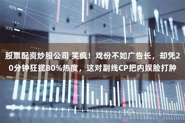 股票配资炒股公司 笑疯！戏份不如广告长，却凭20分钟狂揽80%热度，这对副线CP把内娱脸打肿