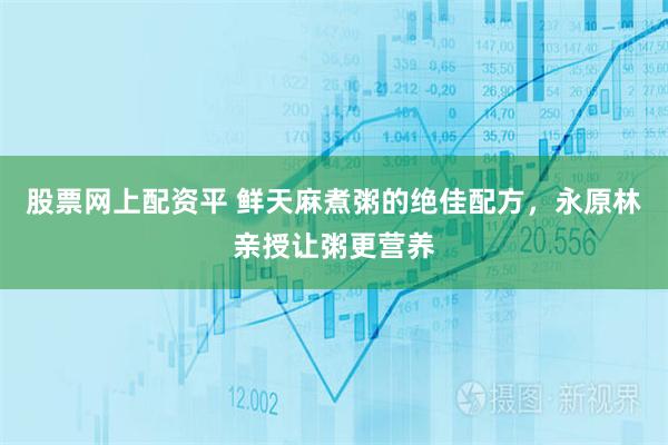 股票网上配资平 鲜天麻煮粥的绝佳配方，永原林亲授让粥更营养