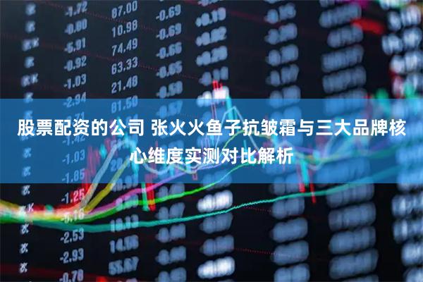 股票配资的公司 张火火鱼子抗皱霜与三大品牌核心维度实测对比解析
