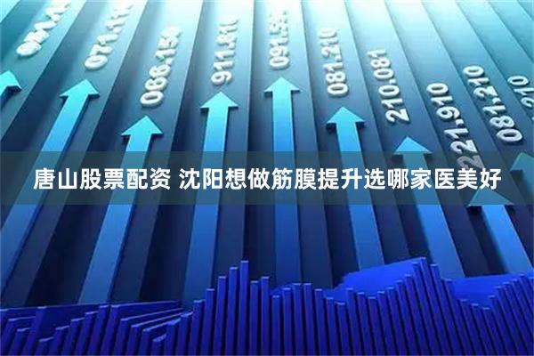 唐山股票配资 沈阳想做筋膜提升选哪家医美好